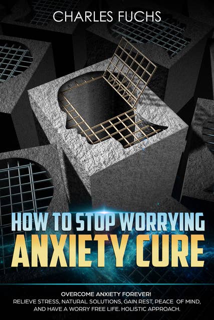 How To Stop Worrying Anxiety Cure: Overcome Anxiety Forever! Relieve Stress, Natural Solutions, Gain Rest, Peace of Mind, And Have A worry Free Life. Holistic Cure