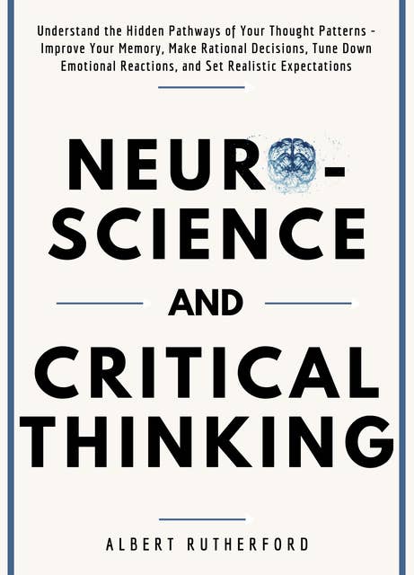 Neuroscience and Critical Thinking: Understand the Hidden Pathways of Your Thought Patterns- Improve Your Memory, Make Rational Decisions, Tune Down Emotional Reactions, and Set Realistic Expectations