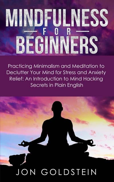 Mindfulness for Beginners: Practicing Minimalism and Meditation to Declutter Your Mind for Stress and Anxiety Relief: An Introduction to Mind Hacking Secrets in Plain English