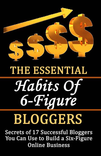 The Essential Habits of 6-figure Bloggers: Secrets of 17 Successful Bloggers You Can Use to Build a Six-Figure Online Business