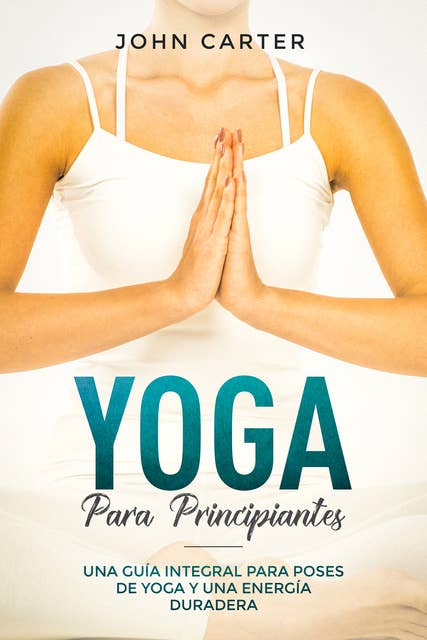 Yoga Para Principiantes: Una Guía Integral Para Poses De Yoga Y Una Energía Duradera