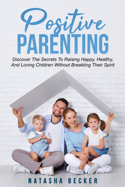 Positive Parenting: Discover The Secrets To Raising Happy, Healthy, And Loving Children Without Breaking Their Spirit