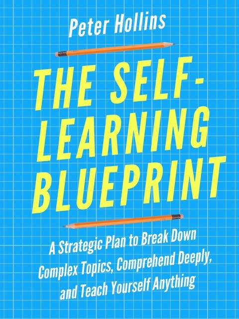 The Self-Learning Blueprint: A Strategic Plan to Break Down Complex Topics, Comprehend Deeply, and Teach Yourself Anything