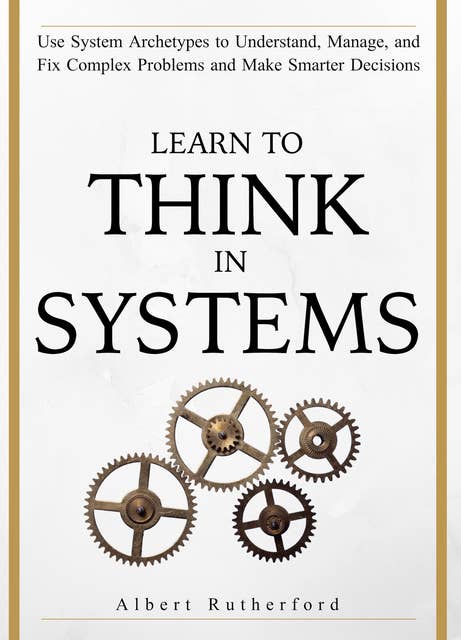 Learn to Think in Systems: Use Systems Archetypes to Understand, Manage, and Fix Complex Problems and Make Smarter Decisions