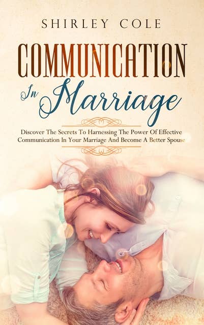 Communication In Marriage: Discover The Secrets To Harnessing The Power Of Effective Communication In Your Marriage And Become A Better Spouse
