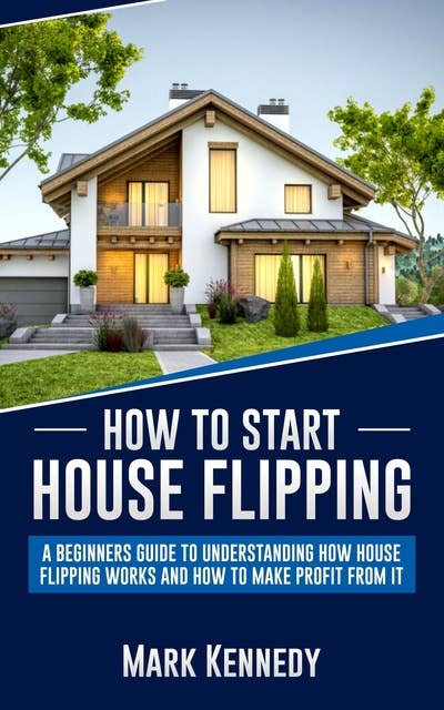How to Start House Flipping: A Beginners Guide to Understanding How House Flipping Works and How to Make Profit from It
