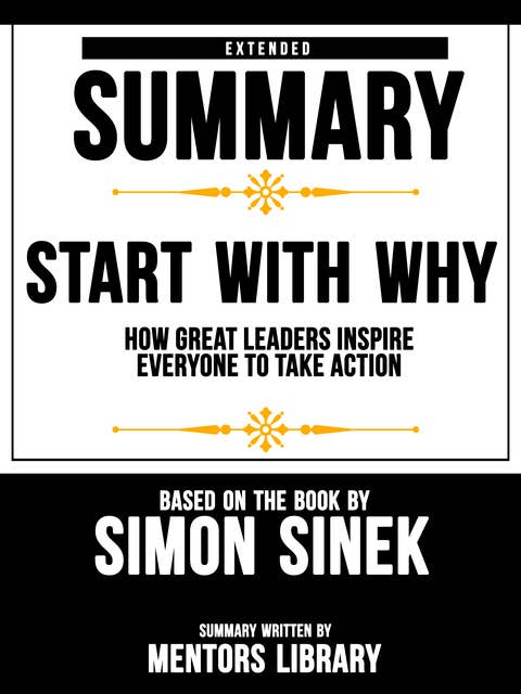 Extended Summary Of Start With Why: How Great Leaders Inspire Everyone To Take Action - Based On The Book By Simon Sinek