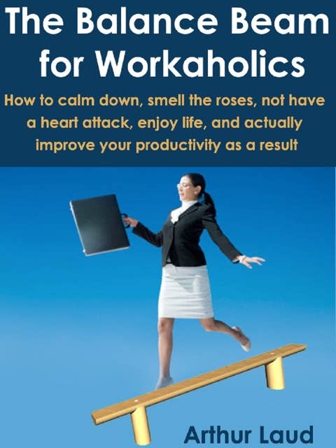The Balance Beam for Workaholics: How to calm down, smell the roses, not have a heart attack, enjoy life, and actually improve your productivity as a result