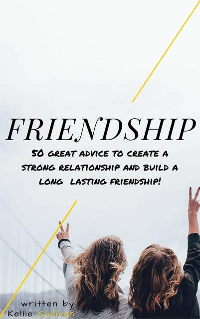 Friendship: 5O Great Advice To Create A Strong Relationship And Build A Long Lasting Friendship!