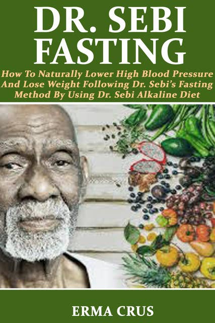 Dr. Sebi Fasting: How to Naturally Lower High Blood Pressure and Lose Weight Following Dr. Sebi’s Fasting Method by Using Dr. Sebi Alkaline Diet