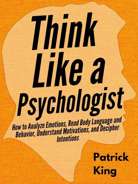 Think Like a Psychologist: How to Analyze Emotions, Read Body Language and Behavior, Understand Motivations, and Decipher Intentions