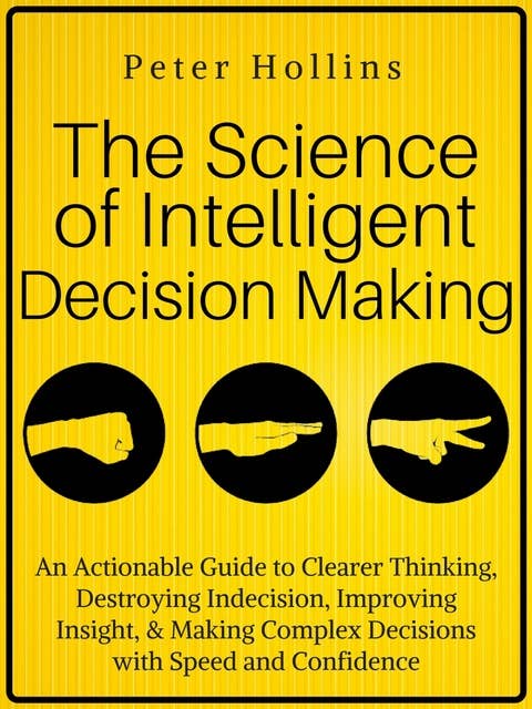 The Science of Intelligent Decision Making: An Actionable Guide to Clearer Thinking, Destroying Indecision, Improving Insight, & Making Complex Decisions with Speed and Confidence