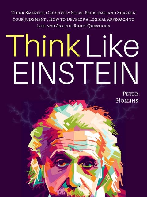 Think Like Einstein: Think Smarter, Creatively Solve Problems, and Sharpen Your Judgment. How to Develop a Logical Approach to Life and Ask the Right Questions