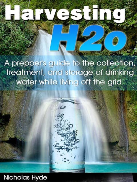 Harvesting H2o: A prepper’s guide to the collection, treatment, and storage of drinking water while living off the grid: A prepper’s guide to the collection, treatment, and storage of drinking water while living off the grid.