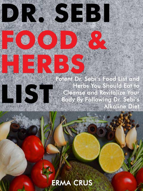 Dr. Sebi Food and Herbs List: Potent Dr. Sebi’s Food List and Herbs You Should eat to Cleanse and Revitalize Your Body by Following dr. Sebi’s Alkaline Diet