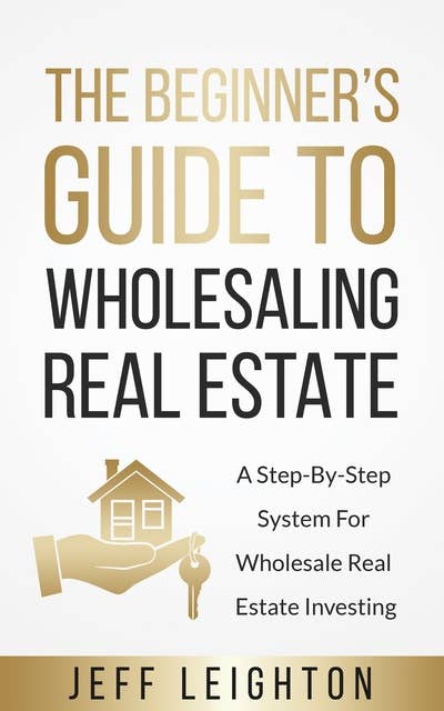 The Beginner’s Guide To Wholesaling Real Estate: A Step-By-Step System For Wholesale Real Estate Investing