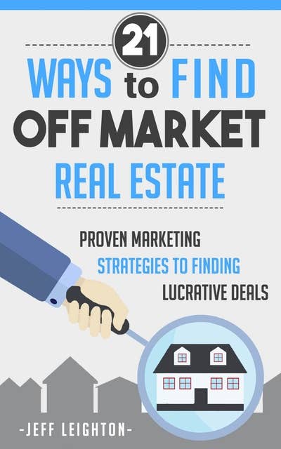 21 Ways To Find Off Market Real Estate: Proven Marketing Strategies To Finding Lucrative Deals