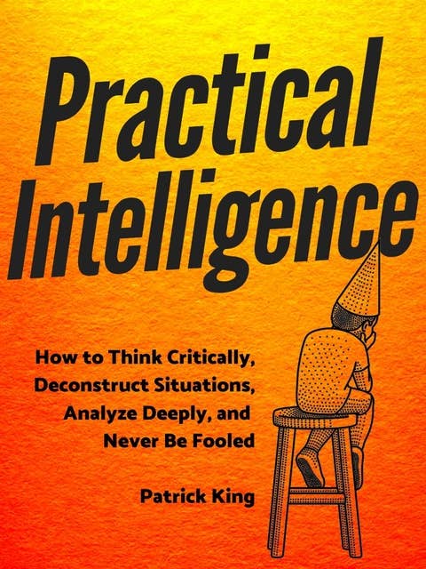 Practical Intelligence: How to Think Critically, Deconstruct Situations, Analyze Deeply, and Never Be Fooled