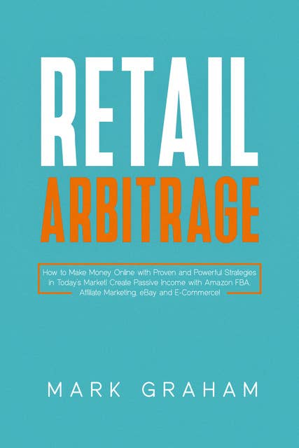 Retail Arbitrage: How to Make Money Online with Proven and Powerful Strategies in Today’s Market! Create Passive Income with Amazon FBA, Affiliate Marketing, eBay and E-Commerce!
