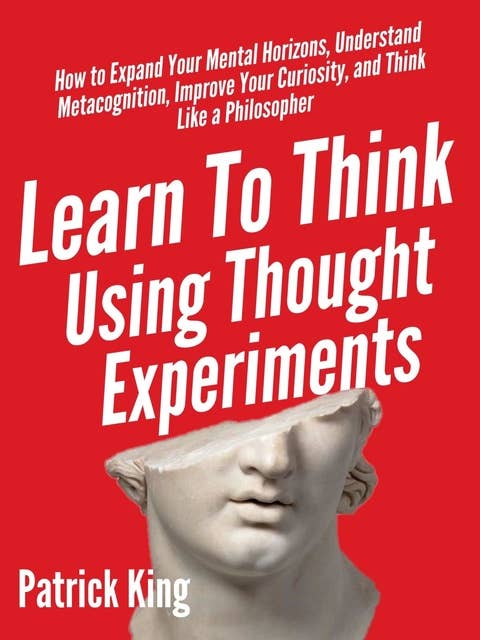 Learn to Think Using Thought Experiments: How to Expand Your Mental Horizons, Understand Metacognition, Improve Your Curiosity, and Think Like a Philosopher