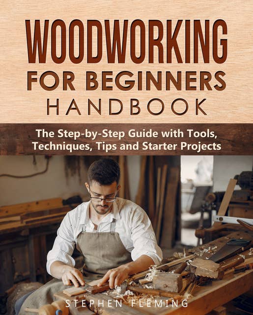 Woodworking for Beginners Handbook - The Step-by-Step Guide with Tools, Techniques, Tips and Starter Projects: The Step-by-Step Guide with Tools,  Techniques, Tips and Starter Projects