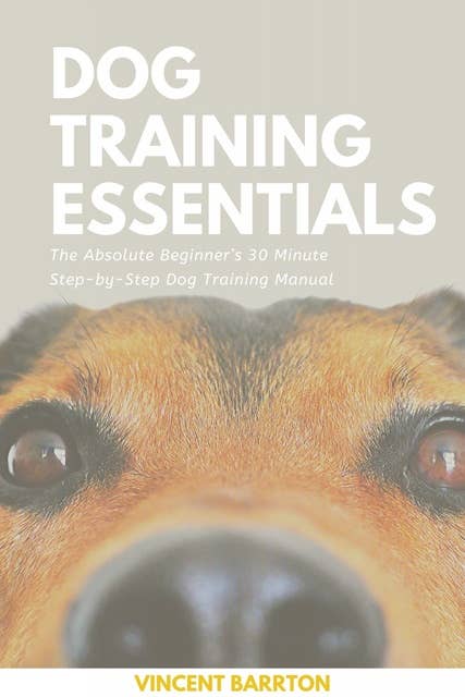 Dog Training Essentials: The Absolute Beginner’s 30 Minute Step-by-Step Dog Training Manual