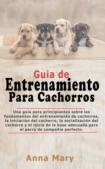 Guía De Entrenamiento Para Cachorritos: La Guía Para Principiantes Sobre Los Fundamentos Del Entrenamiento De Los Cachorros
