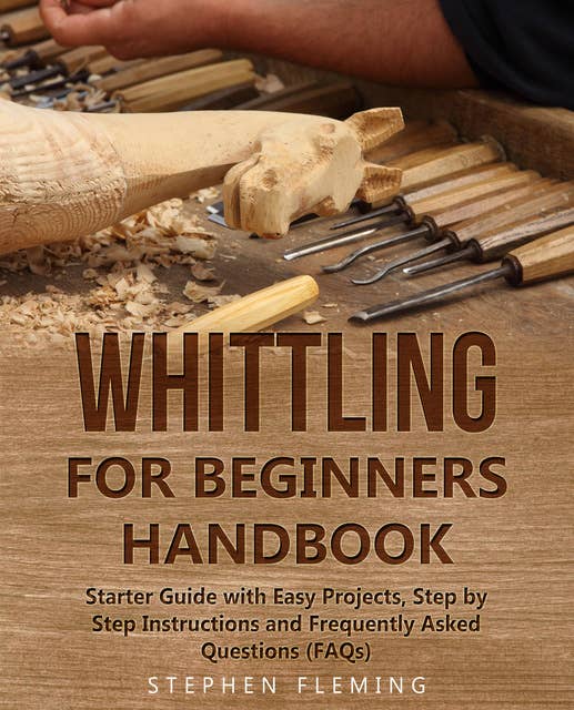 Whittling for Beginners Handbook: Starter Guide with Easy Projects, Step by Step Instructions and Frequently Asked Questions