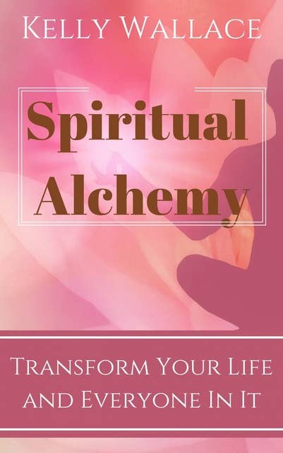 Spiritual Alchemy: Transform Your Life and Everyone In It