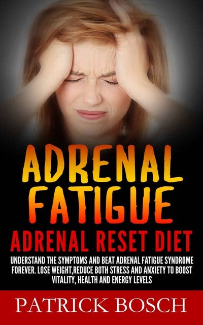 Adrenal Fatigue: Adrenal Reset Diet: Understand The Symptoms And Beat Adrenal Fatigue Syndrome Forever. Lose Weight,Reduce Both Stress And Anxiety To Boost Vitality, Health And Energy Levels