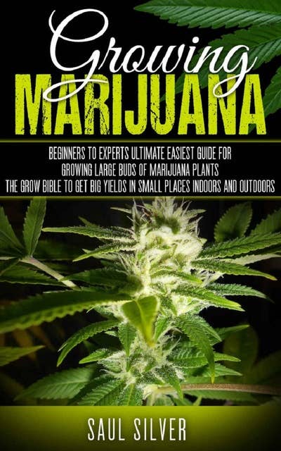 Marijuana: Growing Marijuana: Beginners To Experts Ultimate Easiest Guide For Growing Large Buds Of Marijuana Plants .The Grow Bible To Get Big Yields In Small Places Indoors And Outdoors