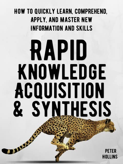 Rapid Knowledge Acquisition & Synthesis: How to Quickly Learn, Comprehend, Apply, and Master New Information and Skills