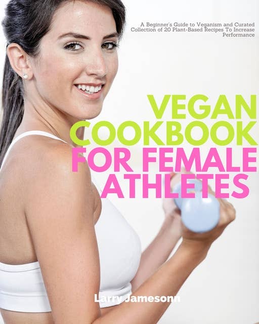 Vegan Cookbook for Female Athletes: A Beginner’s Guide to Veganism and Curated Collection of 20 Plant-Based Recipes To Increase Performance