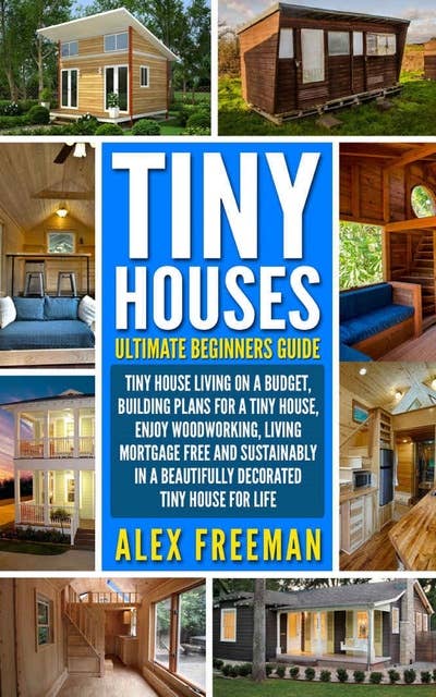 Tiny Houses Beginners Guide: Tiny House Living On A Budget, Building Plans For A Tiny House, Enjoy Woodworking, Living Mortgage Free And Sustainably In A Beautifully Decorated Tiny House For Life.