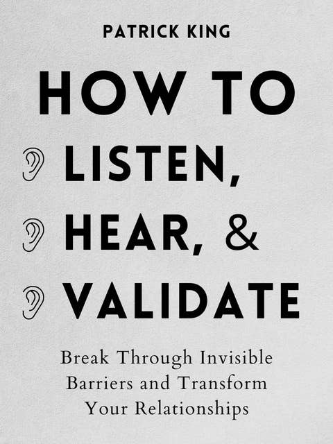 How to Listen, Hear, and Validate: Break Through Invisible Barriers and Transform Your Relationships