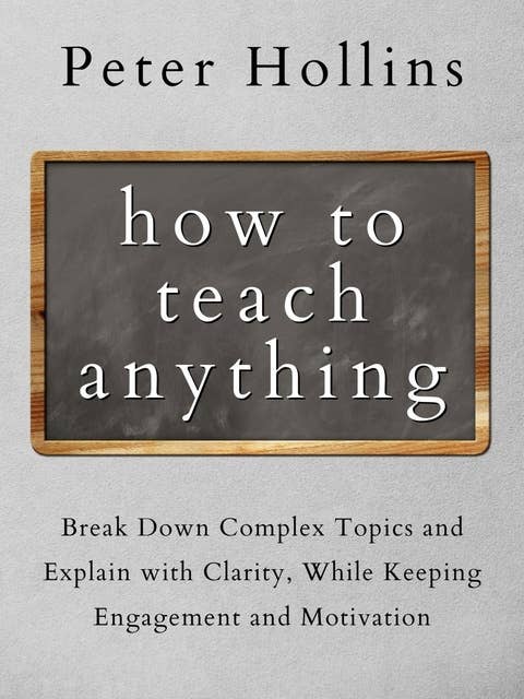 How to Teach Anything: Break Down Complex Topics and Explain with Clarity, While Keeping Engagement and Motivation