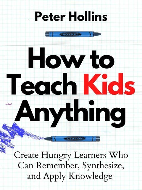 How to Teach Kids Anything: Create Hungry Learners Who Can Remember, Synthesize, and Apply Knowledge