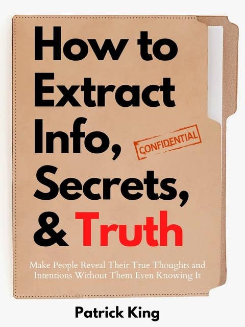 How to Extract Info, Secrets, and Truth: Make People Reveal Their True Thoughts and Intentions Without Them Even Knowing It