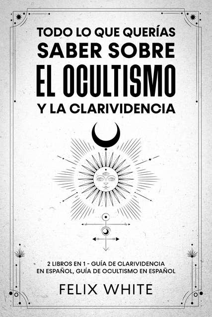 Todo lo que Querías Saber Sobre el Ocultismo y la Clarividencia: 2 Libros en 1 - Guía de Clarividencia en Español, Guía de Ocultismo en Español