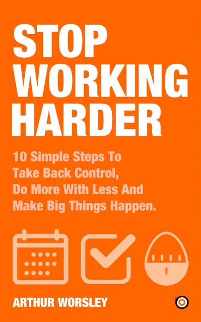 Stop Working Harder: 10 Simple Steps To Take Back Control, Do More With Less And Make Big Things Happen