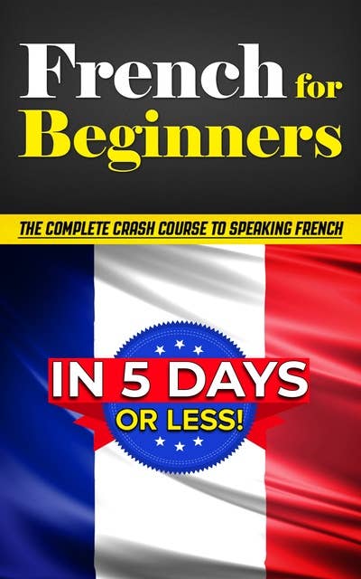 French for Beginners: The COMPLETE Crash Course to Speaking French in 5 DAYS or LESS!
