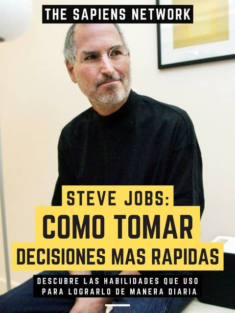 Steve Jobs: Como Tomar Decisiones Mas Rapidas: Descubre Las Habilidades Que Uso Para Lograrlo De Manera Diaria