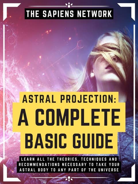 Astral Projection: A Complete Basic Guide: Learn All The Theories, Techniques And Recommendations Necessary To Take Your Astral Body To Any Part Of The Universe