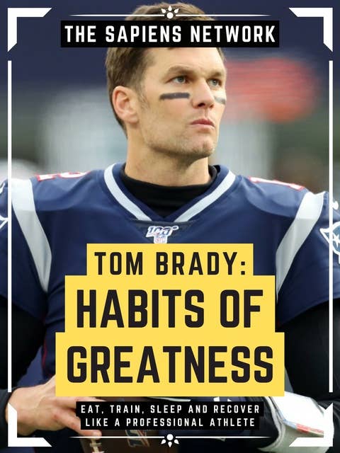 Tom Brady: Habits Of Greatness: Eat, Train, Sleep And Recover Like A Professional Athlete