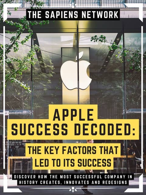 Apple Success Decoded: The Key Factors That Led To Its Success: Discover How The Most Successful Company In History Creates, Innovates And Redesigns