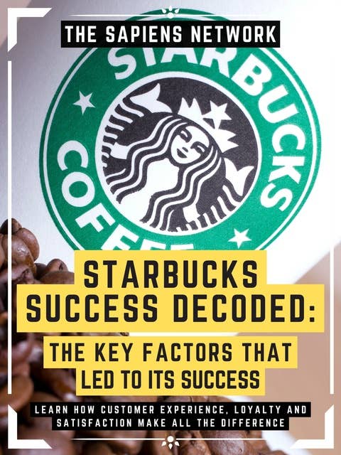 Starbucks Success Decoded: The Key Factors That Led To Its Success: Learn How Customer Experience, Loyalty And Satisfaction Make All The Difference