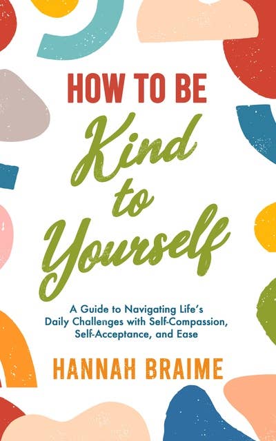 How to Be Kind to Yourself: A Guide to Navigating Life’s Daily Challenges with Self-Compassion, Self-Acceptance, and Ease