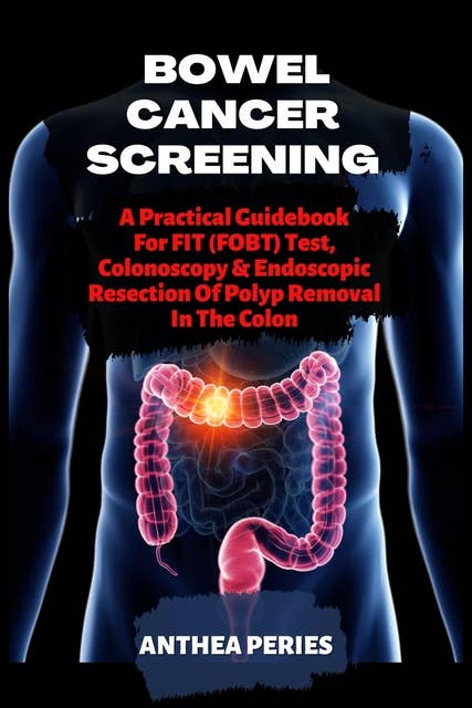 Bowel Cancer Screening: A Practical Guidebook For FIT (FOBT) Test,  Colonoscopy And Endoscopic  Resection Of Polyp Removal In The Colon