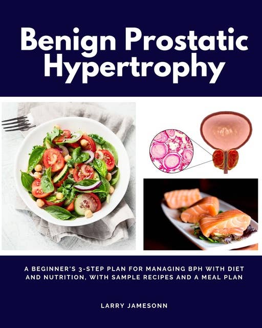 Benign Prostatic Hypertrophy: A Beginner's 3-Step Plan for Managing BPH With Diet and Nutrition, with Sample Recipes and a Meal Plan