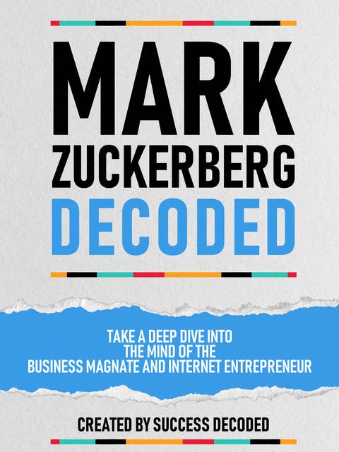 Mark Zuckerberg Decoded: Take A Deep Dive Into The Mind Of The Business Magnate And Internet Entrepreneur (Extended Edition)